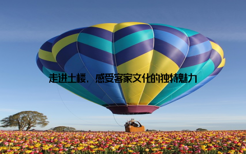 走进土楼, 感受客家文化的独特魅力