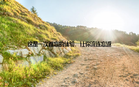 这是一次难忘的体验, 让你流连忘返
